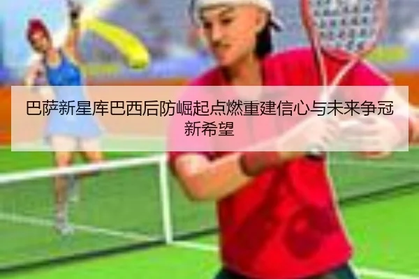 巴萨新星库巴西后防崛起点燃重建信心与未来争冠新希望