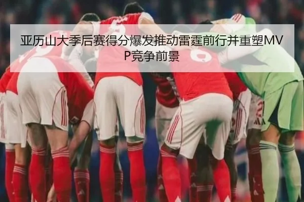 亚历山大季后赛得分爆发推动雷霆前行并重塑MVP竞争前景