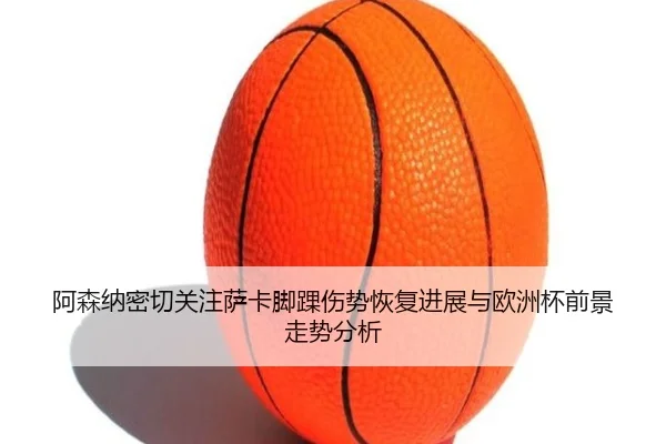 阿森纳密切关注萨卡脚踝伤势恢复进展与欧洲杯前景走势分析