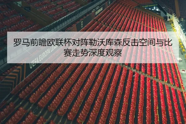 罗马前瞻欧联杯对阵勒沃库森反击空间与比赛走势深度观察