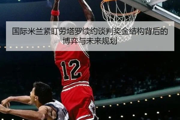 国际米兰紧盯劳塔罗续约谈判奖金结构背后的博弈与未来规划