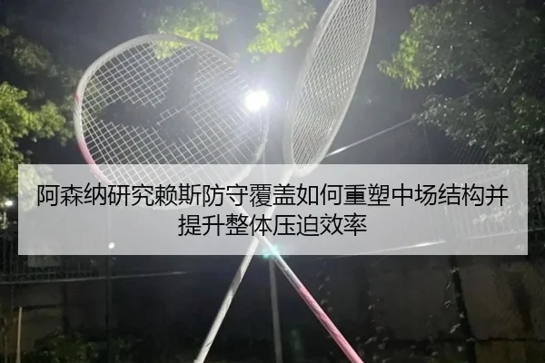 阿森纳研究赖斯防守覆盖如何重塑中场结构并提升整体压迫效率