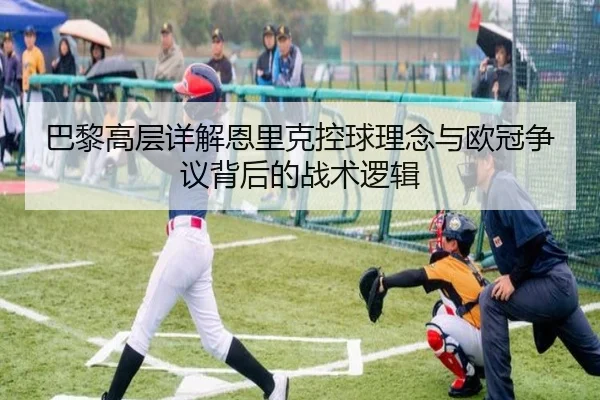 巴黎高层详解恩里克控球理念与欧冠争议背后的战术逻辑