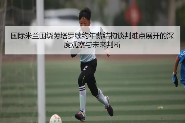 国际米兰围绕劳塔罗续约年薪结构谈判难点展开的深度观察与未来判断