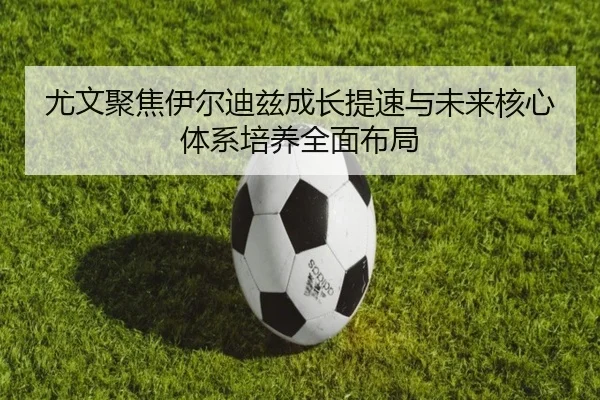尤文聚焦伊尔迪兹成长提速与未来核心体系培养全面布局
