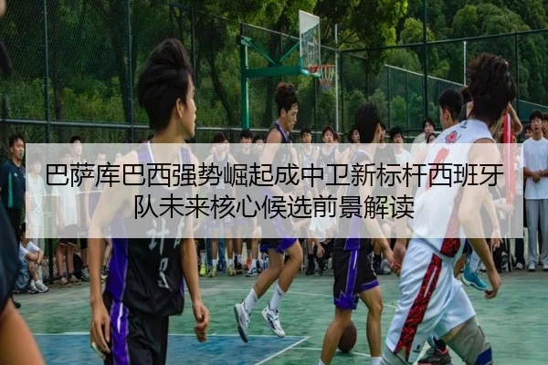 巴萨库巴西强势崛起成中卫新标杆西班牙队未来核心候选前景解读