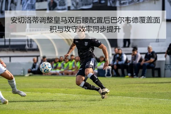 安切洛蒂调整皇马双后腰配置后巴尔韦德覆盖面积与攻守效率同步提升