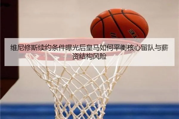 维尼修斯续约条件曝光后皇马如何平衡核心留队与薪资结构风险